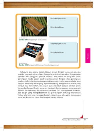 Selubung atau casing dapat didesain sesuai dengan konsep desain dan 
estetika yang ingin ditampilkan. Konsep dan estetika disesuaikan dengan calon 
pembeli atau pengguna produk tersebut. Bila produk ini ditujukan untuk 
perempuan muda, desain selubung disesuaikan dengan selera perempuan 
muda, misalnya bentuknya tanpa sudut tajam dan cenderung membulat atau 
bergaris lengkung. Warna yang dipilih cenderung menggunakan warna yang 
lembut atau kemerahan, dan dapat pula ditambah dengan elemen gras 
bergambar bunga. Desain semacam itu dapat disebut dengan konsep desain 
feminin. Selain konsep desain feminin, terdapat pula konsep desain maskulin, 
eco design yang mengedepankan ide penghargaan terhadap lingkungan 
hidup, futuristik yang menggambarkan masa depan, retro yang mengenang 
masa lalu, konsep modern, dan beragam konsep lainnya. 
Prakarya dan Kewirausahaan 61 
Rekayasa 
Faktor kenyamanan: 
Faktor keindahan: 
Faktor kenyamanan: 
Faktor keindahan: 
Sumber: Internet 
Gambar 2.9 Laptop dengan casing bambu 
Sumber: Internet 
Gambar 2.10 Komputer tablet dengan teknologi layar sentuh 
 
