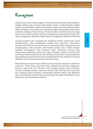 Prakarya dan Kewirausahaan 1 
Kerajinan 
Kerajinan atau dalam bahasa Inggris kita kenal dengan handicraft, dapat dipahami 
sebagai produk yang menuntut keterampilan tangan. Produk kerajinan adalah 
produk yang dihasilkan melalui keterampilan tangan dan keterampilan berpikir 
dalam mengolah suatu bahan atau material sehingga menghasilkan estetika atau 
keindahan sekaligus fungsi tertentu. Produk kerajinan memiliki nilai yang tinggi 
karena menuntut kemampuan berkarya menggunakan keterampilan tangan, baik 
tanpa menggunakan alat bantu maupun dengan menggunakan alat bantu sederhana. 
Prakarya kerajinan akan mengajak kita mengenali karakter material dan teknik 
pengolahannya untuk menghasilkan estetika atau keindahan. Pemahaman 
tentang seluk beluk suatu kerajinan akan membuat kita dapat mengapresiasi dan 
menghargainya. Pada kerajinan, keterampilan tangan harus disertai dengan 
ketelitian, kesungguhan, dan kesabaran dalam melakukan prosedur atau 
tahap-tahap pengerjaan produk agar dapat dihasilkan produk yang baik dan 
berkualitas. Kerajinan pada prosesnya melibatkan sekumpulan orang yang bekerja 
bersama dengan penuh toleransi, dan semangat kebersamaan. Kerajinan umumnya 
dihasilkan dari material yang khas dari daerah tersebut. 
Pengembangan kerajinan dapat didukung oleh penciptaan alat bantu sederhana 
yang baru, sistem kerja yang tepat yang mendukung kelestarian lingkungan, 
kemasan yang baik serta informasi yang lengkap tentang produk kerajinan 
tersebut. Sehingga kerajinan diapresiasi dengan lebih baik lagi oleh masyarakat 
luas. Kerajinan yang berkualitas, mengangkat kekhasan daerah, dan dilakukan 
oleh masyarakatnya memiliki nilai jual yang tinggi, dan dapat dimanfaatkan untuk 
lingkungan dan kesejahteraan bersama. 
Kerajinan 
 