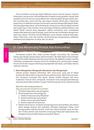 Proses produksi casing juga dapat dilakukan secara manual maupun masinal. 
Pembuatan casing secara masinal dilakukan di pabrik untuk produksi massal. Pada 
produksi massal umumnya casing dibuat dari material plastik dengan teknik injec-tion 
moulding atau vacum forming, atau logam dengan teknik press. Pewarnaan 
pada proses ini dilakukan dengan mencampur pewarna dengan bijih plastik. Mate-rial 
yang dapat digunakan untuk pembuatan casing secara manual adalah material 
alam seperi kayu, rotan, bambu, serat, atau logam lembaran, plastik lembaran, dan 
tekstil. Teknik manual yang digunakan adalah memotong serta membentuk 
dengan alat sederhana seperti gergaji, router dan bor dan merekatkan dengan lem, 
paku atau sekrup. Finishing manual dilakukan sesuai dengan material yang digu-nakan. 
Pada kayu, rotan atau bambu, nishing berupa pengamplasan, pelapisan 
pelindung atau pelapisan car dasar, dan cat warna. 
D. Cara Merancang Produk Alat Komunikasi 
Pembuatan produk baru selalu dimulai dengan munculnya ide, demikian 
halnya juga dengan perancangan alat komunikasi. Ide tidak dapat muncul begitu 
saja, Jika kita tidak melakukan pemikiran-pemikiran. Ide didapat mungkin saat kita 
melakukan pengamatan tentang hal-hal di sekeliling kita, pembicaraan dengan 
teman-teman dan maupun informasi yang diperoleh dari buku, surat kabar, televisi, 
radio dan internet. 
1. Riset: Mengetahui, Mengenali, Memahami, dan Mengempati 
Sebuah produk rekayasa ditentukan oleh unsur-unsur yang ada di dalam 
produk dan faktor-faktor yang ada di luar produk tersebut. Oleh karena itu sebe-lum 
membuat rancangan atau desain sebuah produk rekayasa, kita harus 
melakukan mencari tahu, mengenali, memahami serta mengempati beberapa 
hal yang ada di dalam produk, maupun hal-hal yang ada di luar produk tersebut. 
Mari kita mulai tahap pertama ini. 
Apa yang ada dan terjadi di luar produk? 
1. Tentukan target pasar atau pengguna. 
2. Kenali target pasar atau pengguna: 
a. ketahui fungsi apa yang diinginkan 
b. ketahui bentuk apa yang disukai 
c. ketahui warna apa yang disukai 
d. ketahui ergonomi yang sesuai 
3. Ketahui trend saat ini, misalnya trend penggunaan barang bekas atau bahan 
alami sebagai ekspresi dari perhatian terhadap lingkungan hidup, trend 
menggunakan material, bentuk, motif atau teknik produksi yang merupa-kan 
ciri khas daerah, atau trend lain sesuai gaya hidup dari target pasar atau 
pengguna karya produk rekayasa yang akan dibuat. 
66 Kelas X SMA/MA/SMK/MAK Semester 1 
Rekayasa 
 