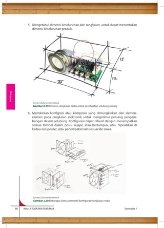 5. Mengetahui dimensi keseluruhan dari rangkaian, untuk dapat menentukan 
dimensi keseluruhan produk. 
6. Memikirkan kongrasi atau komposisi yang dimungkinkan dari elemen-elemen 
pada rangkaian elektronik untuk mengetahui peluang pengem-bangan 
desain selubung. Kongurasi dapat dibuat dengan menempatkan 
semua tombol dalam posisi sejajar, atau bertumpuk, atau dipisahkan di 
kedua sisi speaker, atau penempatan lain sesuai ide siswa. 
68 Kelas X SMA/MA/SMK/MAK Semester 1 
Rekayasa 
Sumber: Dokumen Kemdikbud 
Gambar 2.19 Dimensi rangkaian radio untuk pembuatan selubung/casing 
Sumber: Dokumen Kemdikbud 
Gambar 2.20 Beberapa sketsa alternatif kongurasi rangkaian radio 
 