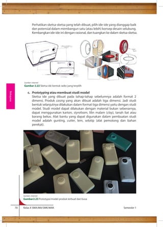 Perhatikan sketsa-sketsa yang telah dibuat, pilih ide-ide yang dianggap baik 
dan potensial dalam membangun satu (atau lebih) konsep desain selubung. 
Kembangkan ide-ide ini dengan rasional, dan tuangkan ke dalam sketsa-sketsa. 
c. Prototyping atau membuat studi model 
Sketsa ide yang dibuat pada tahap-tahap sebelumnya adalah format 2 
dimensi. Produk casing yang akan dibuat adalah tiga dimensi. Jadi studi 
bentuk selanjutnya dilakukan dalam format tiga dimensi yaitu dengan studi 
model. Studi model dapat dilakukan dengan material bukan sebenarnya, 
dapat menggunakan karton, styrofoam, lilin malam (clay), tanah liat atau 
barang bekas. Alat bantu yang dapat digunakan dalam pembuatan studi 
model adalah gunting, cutter, lem, selotip (alat pemotong dan bahan 
perekat). 
70 Kelas X SMA/MA/SMK/MAK Semester 1 
Rekayasa 
Sumber: internet 
Gambar 2.22 Sketsa ide bentuk radio yang terpilih 
Sumber: internet 
Gambar2.23 Prototype/model produk terbuat dari busa 
 