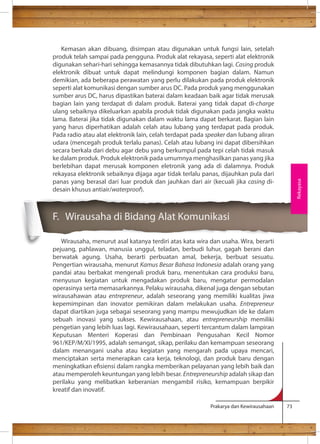 Kemasan akan dibuang, disimpan atau digunakan untuk fungsi lain, setelah 
produk telah sampai pada pengguna. Produk alat rekayasa, seperti alat elektronik 
digunakan sehari-hari sehingga kemasannya tidak dibutuhkan lagi. Casing produk 
elektronik dibuat untuk dapat melindungi komponen bagian dalam. Namun 
demikian, ada beberapa perawatan yang perlu dilakukan pada produk elektronik 
seperti alat komunikasi dengan sumber arus DC. Pada produk yang menggunakan 
sumber arus DC, harus dipastikan baterai dalam keadaan baik agar tidak merusak 
bagian lain yang terdapat di dalam produk. Baterai yang tidak dapat di-charge 
ulang sebaiknya dikeluarkan apabila produk tidak digunakan pada jangka waktu 
lama. Baterai jika tidak digunakan dalam waktu lama dapat berkarat. Bagian lain 
yang harus diperhatikan adalah celah atau lubang yang terdapat pada produk. 
Pada radio atau alat elektronik lain, celah terdapat pada speaker dan lubang aliran 
udara (mencegah produk terlalu panas). Celah atau lubang ini dapat dibersihkan 
secara berkala dari debu agar debu yang berkumpul pada tepi celah tidak masuk 
ke dalam produk. Produk elektronik pada umumnya menghasilkan panas yang jika 
berlebihan dapat merusak komponen eletronik yang ada di dalamnya. Produk 
rekayasa elektronik sebaiknya dijaga agar tidak terlalu panas, dijauhkan pula dari 
panas yang berasal dari luar produk dan jauhkan dari air (kecuali jika casing di-desain 
Prakarya dan Kewirausahaan 73 
khusus antiair/waterproof). 
F. Wirausaha di Bidang Alat Komunikasi 
Wirausaha, menurut asal katanya terdiri atas kata wira dan usaha. Wira, berarti 
pejuang, pahlawan, manusia unggul, teladan, berbudi luhur, gagah berani dan 
berwatak agung. Usaha, berarti perbuatan amal, bekerja, berbuat sesuatu. 
Pengertian wirausaha, menurut Kamus Besar Bahasa Indonesia adalah orang yang 
pandai atau berbakat mengenali produk baru, menentukan cara produksi baru, 
menyusun kegiatan untuk mengadakan produk baru, mengatur permodalan 
operasinya serta memasarkannya. Pelaku wirausaha, dikenal juga dengan sebutan 
wirausahawan atau entrepreneur, adalah seseorang yang memiliki kualitas jiwa 
kepemimpinan dan inovator pemikiran dalam melakukan usaha. Entrepreneur 
dapat diartikan juga sebagai seseorang yang mampu mewujudkan ide ke dalam 
sebuah inovasi yang sukses. Kewirausahaan, atau entrepreneurship memiliki 
pengetian yang lebih luas lagi. Kewirausahaan, seperti tercantum dalam lampiran 
Keputusan Menteri Koperasi dan Pembinaan Pengusahan Kecil Nomor 
961/KEP/M/XI/1995, adalah semangat, sikap, perilaku dan kemampuan seseorang 
dalam menangani usaha atau kegiatan yang mengarah pada upaya mencari, 
menciptakan serta menerapkan cara kerja, teknologi, dan produk baru dengan 
meningkatkan esiensi dalam rangka memberikan pelayanan yang lebih baik dan 
atau memperoleh keuntungan yang lebih besar. Entrepreneurship adalah sikap dan 
perilaku yang melibatkan keberanian mengambil risiko, kemampuan berpikir 
kreatif dan inovatif. 
Rekayasa 
 