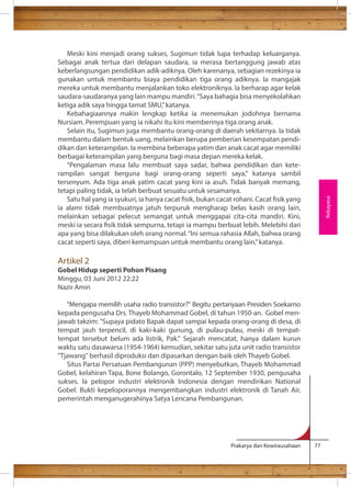 Meski kini menjadi orang sukses, Sugimun tidak lupa terhadap keluarganya. 
Sebagai anak tertua dari delapan saudara, ia merasa bertanggung jawab atas 
keberlangsungan pendidikan adik-adiknya. Oleh karenanya, sebagian rezekinya ia 
gunakan untuk membantu biaya pendidikan tiga orang adiknya. Ia mangajak 
mereka untuk membantu menjalankan toko elektroniknya. Ia berharap agar kelak 
saudara-saudaranya yang lain mampu mandiri. “Saya bahagia bisa menyekolahkan 
ketiga adik saya hingga tamat SMU,” katanya. 
Kebahagiaannya makin lengkap ketika ia menemukan jodohnya bernama 
Nursiam. Perempuan yang ia nikahi itu kini memberinya tiga orang anak. 
Selain itu, Sugimun juga membantu orang-orang di daerah sekitarnya. Ia tidak 
membantu dalam bentuk uang, melainkan berupa pemberian kesempatan pendi-dikan 
dan keterampilan. Ia membina beberapa yatim dan anak cacat agar memiliki 
berbagai keterampilan yang berguna bagi masa depan mereka kelak. 
“Pengalaman masa lalu membuat saya sadar, bahwa pendidikan dan kete-rampilan 
sangat berguna bagi orang-orang seperti saya,” katanya sambil 
tersenyum. Ada tiga anak yatim cacat yang kini ia asuh. Tidak banyak memang, 
tetapi paling tidak, ia telah berbuat sesuatu untuk sesamanya. 
Satu hal yang ia syukuri, ia hanya cacat sik, bukan cacat rohani. Cacat sik yang 
ia alami tidak membuatnya jatuh terpuruk mengharap belas kasih orang lain, 
melainkan sebagai pelecut semangat untuk menggapai cita-cita mandiri. Kini, 
meski ia secara sik tidak sempurna, tetapi ia mampu berbuat lebih. Melebihi dari 
apa yang bisa dilakukan oleh orang normal. “Ini semua rahasia Allah, bahwa orang 
cacat seperti saya, diberi kemampuan untuk membantu orang lain,” katanya. 
Artikel 2 
Gobel Hidup seperti Pohon Pisang 
Minggu, 03 Juni 2012 22:22 
Nazir Amin 
Mengapa memilih usaha radio transistor? Begitu pertanyaan Presiden Soekarno 
kepada pengusaha Drs. Thayeb Mohammad Gobel, di tahun 1950-an. Gobel men-jawab 
takzim: Supaya pidato Bapak dapat sampai kepada orang-orang di desa, di 
tempat jauh terpencil, di kaki-kaki gunung, di pulau-pulau, meski di tempat-tempat 
tersebut belum ada listrik, Pak. Sejarah mencatat, hanya dalam kurun 
waktu satu dasawarsa (1954-1964) kemudian, sekitar satu juta unit radio transistor 
Tjawang berhasil diproduksi dan dipasarkan dengan baik oleh Thayeb Gobel. 
Situs Partai Persatuan Pembangunan (PPP) menyebutkan, Thayeb Mohammad 
Gobel, kelahiran Tapa, Bone Bolango, Gorontalo, 12 September 1930, pengusaha 
sukses. Ia pelopor industri elektronik Indonesia dengan mendirikan National 
Gobel. Bukti kepeloporannya mengembangkan industri elektronik di Tanah Air, 
pemerintah menganugerahinya Satya Lencana Pembangunan. 
Prakarya dan Kewirausahaan 77 
Rekayasa 
 