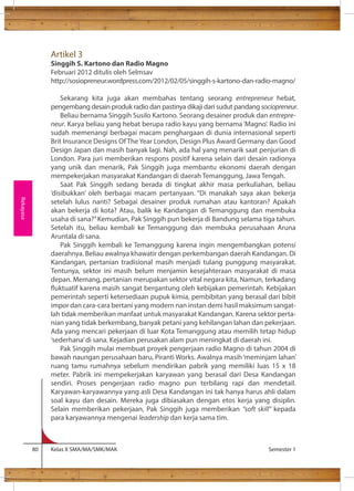 Artikel 3 
Singgih S. Kartono dan Radio Magno 
Februari 2012 ditulis oleh Selmsav 
http://sosiopreneur.wordpress.com/2012/02/05/singgih-s-kartono-dan-radio-magno/ 
Sekarang kita juga akan membahas tentang seorang entrepreneur hebat, 
pengembang desain produk radio dan pastinya dikaji dari sudut pandang sociopreneur. 
Beliau bernama Singgih Susilo Kartono. Seorang desainer produk dan entrepre-neur. 
Karya beliau yang hebat berupa radio kayu yang bernama ‘Magno’. Radio ini 
sudah memenangi berbagai macam penghargaan di dunia internasional seperti 
Brit Insurance Designs Of The Year London, Design Plus Award Germany dan Good 
Design Japan dan masih banyak lagi. Nah, ada hal yang menarik saat penjurian di 
London. Para juri memberikan respons positif karena selain dari desain radionya 
yang unik dan menarik, Pak Singgih juga membantu ekonomi daerah dengan 
mempekerjakan masyarakat Kandangan di daerah Temanggung, Jawa Tengah. 
Saat Pak Singgih sedang berada di tingkat akhir masa perkuliahan, beliau 
‘disibukkan’ oleh berbagai macam pertanyaan. “Di manakah saya akan bekerja 
setelah lulus nanti? Sebagai desainer produk rumahan atau kantoran? Apakah 
akan bekerja di kota? Atau, balik ke Kandangan di Temanggung dan membuka 
usaha di sana?” Kemudian, Pak Singgih pun bekerja di Bandung selama tiga tahun. 
Setelah itu, beliau kembali ke Temanggung dan membuka perusahaan Aruna 
Aruntala di sana. 
Pak Singgih kembali ke Temanggung karena ingin mengembangkan potensi 
daerahnya. Beliau awalnya khawatir dengan perkembangan daerah Kandangan. Di 
Kandangan, pertanian tradisional masih menjadi tulang punggung masyarakat. 
Tentunya, sektor ini masih belum menjamin kesejahteraan masyarakat di masa 
depan. Memang, pertanian merupakan sektor vital negara kita, Namun, terkadang 
uktuatif karena masih sangat bergantung oleh kebijakan pemerintah. Kebijakan 
pemerintah seperti ketersediaan pupuk kimia, pembibitan yang berasal dari bibit 
impor dan cara-cara bertani yang modern nan instan demi hasil maksimum sangat-lah 
tidak memberikan manfaat untuk masyarakat Kandangan. Karena sektor perta-nian 
yang tidak berkembang, banyak petani yang kehilangan lahan dan pekerjaan. 
Ada yang mencari pekerjaan di luar Kota Temanggung atau memilih tetap hidup 
‘sederhana’ di sana. Kejadian perusakan alam pun meningkat di daerah ini. 
Pak Singgih mulai membuat proyek pengerjaan radio Magno di tahun 2004 di 
bawah naungan perusahaan baru, Piranti Works. Awalnya masih ‘meminjam lahan’ 
ruang tamu rumahnya sebelum mendirikan pabrik yang memiliki luas 15 x 18 
meter. Pabrik ini mempekerjakan karyawan yang berasal dari Desa Kandangan 
sendiri. Proses pengerjaan radio magno pun terbilang rapi dan mendetail. 
Karyawan-karyawannya yang asli Desa Kandangan ini tak hanya harus ahli dalam 
soal kayu dan desain. Mereka juga dibiasakan dengan etos kerja yang disiplin. 
Selain memberikan pekerjaan, Pak Singgih juga memberikan “soft skill” kepada 
para karyawannya mengenai leadership dan kerja sama tim. 
80 Kelas X SMA/MA/SMK/MAK Semester 1 
Rekayasa 
 