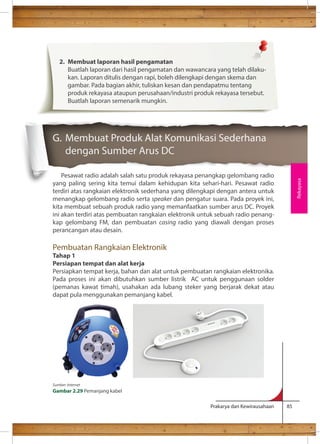 G. Membuat Produk Alat Komunikasi Sederhana 
dengan Sumber Arus DC 
Pesawat radio adalah salah satu produk rekayasa penangkap gelombang radio 
yang paling sering kita temui dalam kehidupan kita sehari-hari. Pesawat radio 
terdiri atas rangkaian elektronik sederhana yang dilengkapi dengan antera untuk 
menangkap gelombang radio serta speaker dan pengatur suara. Pada proyek ini, 
kita membuat sebuah produk radio yang memanfaatkan sumber arus DC. Proyek 
ini akan terdiri atas pembuatan rangkaian elektronik untuk sebuah radio penang-kap 
gelombang FM, dan pembuatan casing radio yang diawali dengan proses 
perancangan atau desain. 
Pembuatan Rangkaian Elektronik 
Tahap 1 
Persiapan tempat dan alat kerja 
Persiapkan tempat kerja, bahan dan alat untuk pembuatan rangkaian elektronika. 
Pada proses ini akan dibutuhkan sumber listrik AC untuk penggunaan solder 
(pemanas kawat timah), usahakan ada lubang steker yang berjarak dekat atau 
dapat pula menggunakan pemanjang kabel. 
Prakarya dan Kewirausahaan 85 
Rekayasa 
2. Membuat laporan hasil pengamatan 
Buatlah laporan dari hasil pengamatan dan wawancara yang telah dilaku-kan. 
Laporan ditulis dengan rapi, boleh dilengkapi dengan skema dan 
gambar. Pada bagian akhir, tuliskan kesan dan pendapatmu tentang 
produk rekayasa ataupun perusahaan/industri produk rekayasa tersebut. 
Buatlah laporan semenarik mungkin. 
Sumber: Internet 
Gambar 2.29 Pemanjang kabel 
 