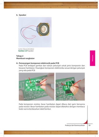 Prakarya dan Kewirausahaan 89 
6. Speaker 
Tahap 2 
Membuat rangkaian 
A. Pemasangan komponen elektronik pada PCB 
Pada PCB terdapat gambar dan tulisan petunjuk untuk jenis komponen dan 
besaran hambatan. Pasangkan komponen elektronika sesuai dengan petunjuk 
yang ada pada PCB. 
Pada komponen resistor, besar hambatan dapat dibaca dari garis berwarna 
pada resistor. Besar hambatan pada resistor dapat diketahui dengan membaca 
kode warna berdasarkan tabel berikut. 
Rekayasa 
Sumber: Dokumen Kemdikbud 
Gambar 2.37 Speaker 
 