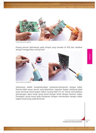 Pasang pencari gelombang pada tempat yang tersedia di PCB dan rekatkan 
dengan menggunakan sekrup kecil. 
Selanjutnya adalah menghubungkan komponen-komponen dengan kabel. 
Potong kabel sesuai ukuran yang diperlukan. Lepaskan bagian selubung kabel 
yang menutupi kawat bagian dalam, kurang lebih 0.5 cm. Untuk memudahkan 
pemasangan, lapisi setiap ujung kawat dengan timah dengan bantuan solder. 
Pasangkan ujung kawat pada komponen dengan memanaskan dengan solder 
bagian kawat yang sudah bertimah. 
Prakarya dan Kewirausahaan 93 
Rekayasa 
Sumber: Dokumen Kemdikbud 
Sumber: Dokumen Kemdikbud 
 