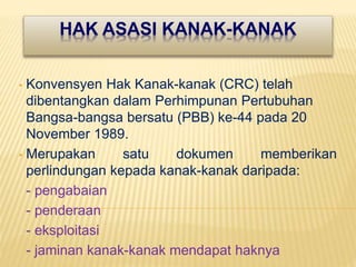 HAK ASASI KANAK-KANAK
• Konvensyen Hak Kanak-kanak (CRC) telah
dibentangkan dalam Perhimpunan Pertubuhan
Bangsa-bangsa bersatu (PBB) ke-44 pada 20
November 1989.
• Merupakan satu dokumen memberikan
perlindungan kepada kanak-kanak daripada:
- pengabaian
- penderaan
- eksploitasi
- jaminan kanak-kanak mendapat haknya
 