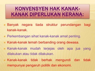 KONVENSYEN HAK KANAK-
KANAK DIPERLUKAN KERANA:
 Banyak negara tiada struktur perundangan bagi
kanak-kanak.
 Perkembangan sihat kanak-kanak amat penting.
 Kanak-kanak lemah berbanding orang dewasa.
 Kanak-kanak mudah terjejas oleh apa jua yang
dilakukan atau tidak dilakukan.
 Kanak-kanak tidak berhak mengundi dan tidak
mempunyai pengaruh politik dan ekonomi.
 