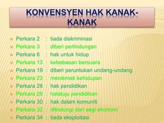 KONVENSYEN HAK KANAK-
KANAK
 Perkara 2 : tiada diskriminasi
 Perkara 3 : diberi perlindungan
 Perkara 6 : hak untuk hidup
 Perkara 13 : kebebasan bersuara
 Perkara 19 : diberi peruntukan undang-undang
 Perkara 23 : menikmati kehidupan
 Perkara 28 : hak pendidikan
 Perkara 29 : halatuju pendidikan
 Perkara 30 : hak dalam komuniti
 Perkara 32 : dilindungi dari segi ekonomi
 Perkara 34 : tiada eksploitasi
 