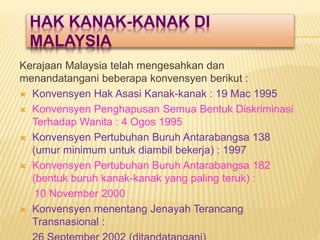 HAK KANAK-KANAK DI
MALAYSIA
Kerajaan Malaysia telah mengesahkan dan
menandatangani beberapa konvensyen berikut :
 Konvensyen Hak Asasi Kanak-kanak : 19 Mac 1995
 Konvensyen Penghapusan Semua Bentuk Diskriminasi
Terhadap Wanita : 4 Ogos 1995
 Konvensyen Pertubuhan Buruh Antarabangsa 138
(umur minimum untuk diambil bekerja) : 1997
 Konvensyen Pertubuhan Buruh Antarabangsa 182
(bentuk buruh kanak-kanak yang paling teruk) :
10 November 2000
 Konvensyen menentang Jenayah Terancang
Transnasional :
 