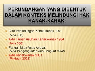 PERUNDANGAN YANG DIBENTUK
DALAM KONTEKS MELINDUNGI HAK
KANAK-KANAK:
 Akta Perlindungan Kanak-kanak 1991
(Akta 468)
 Akta Taman Asuhan Kanak-kanak 1984
(Akta 308)
 Pengambilan Anak Angkat
(Akta Pengangkatan Anak Angkat 1952)
 Akta Kanak-kanak 2001
(Pindaan 2002)
 