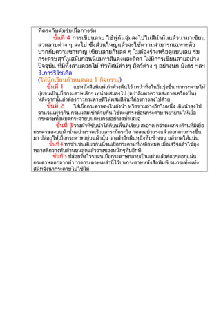 ที่ตรงกับตุ้มร่มเมื่อกางร่ม
ขั้นที่ 4 การเขียนลาย ใช้พู่กันจุ่มลงไปในสีน้ามันแล้วนามาเขียน
ลวดลายต่าง ๆ ลงไป ซึ่งส่วนใหญ่แล้วจะใช้ความสามารถเฉพาะตัว
บวกกับความชานาญ เขียนลายกันสด ๆ ไมต้องร่างหรือดูแบบเลย ร่ม
กระดาษสาในสมัยก่อนนิยมทาสีแดงและสีดา ไม่มีการเขียนลายอย่าง
ปัจจุบัน ที่มีทั้งลายดอกไม้ ทิวทัศน์ต่างๆ สัตว์ต่าง ๆ อย่างนก มังกร ฯลฯ
3.การรีไซเคิล
(ให้นักเรียนกำาหนดเอง 1 กิจกรรม)
ขั้นที่ 1 แช่หนังสือพิมพ์เก่าค้างคืนไว้ เทน้าทิ้งในวันรุ่งขึ้น ทากระดาษให้
ยุ่ยจนเป็นเยื่อกระดาษเล็กๆ เทน้าผสมลงไป (อย่าลืมทาความสะอาดเครื่องปั่น)
หลังจากนั้นถ้าต้องการกระดาษสีให้ผสมสีฝุ่นที่ต้องการลงไปด้วย
ขั้นที่ 2 ใส่เยื่อกระดาษลงในถังน้า หรือชามอ่างอีกใบหนึ่ง เติมน้าลงไป
จานวนเท่าๆกัน กวนผสมเข้าด้วยกัน ใช้ตะแกรงช้อนกระดาษ พยายามให้เยื่อ
กระดาษทั้งหมดกระจายบนตะแกรงอย่างสมำ่าเสมอ
ขั้นที่ 3วางผ้าที่ซับน้าได้ดีบนพื้นที่เรียบ สะอาด คว่าตะแกรงด้านที่มีเยื่อ
กระดาษลงบนผ้านั้นอย่างรวดเร็วและระมัดระวัง กดลงอย่าแรงแล้วลอกตะแกรงขึ้น
มา ปล่อยให้เยื่อกระดาษอยู่บนผ้านั้น วางผ้าอีกผืนหนึ่งทับข้างบน แล้วกดให้แน่น
ขั้นที่ 4 ทาช้าเช่นเดียวกันนี้จนเยื่อกระดาษที่เหลือหมด เมื่อเสร็จแล้วใช้ถุง
พลาสติกวางทับด้านบนสุดแล้ววางของหนักๆทับอีกที
ขั้นที่ 5 ปล่อยทิ้งไวรอจนเยื่อกระดาษกลายเป็นแผ่นแล้วค่อยๆลอกแผ่น
กระดาษออกจากผ้า วางกระดาษเหล่านี้ไว้บนกระดาษหนังสือพิมพ์ จนกระทั่งแห้ง
สนิทจึงนากระดาษไปใช้ได้
 