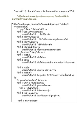 ใบงานที่ 10 เรื่อง คิดวิเคราะห์สร้างทางเลือก และเกณฑ์ที่ใช้
--------------------------------------------------------------
ให้นักเรียนสร้างทางเลือกอย่างหลากหลาย โดยเลือกวิธีที่ทำา
กิจกรรมที่กำาหนดให้ต่อไปนี้
ให้นักเรียนเลือกกระบวนการหรือกิจกรรมที่ต้องน่าจะทำาได้ เมื่อทำา
กิจกรรมต่อไปนี้
1. ปลูกไม้ดอกไม้ประดับที่บ้าน
วิธีที่ 1 ปลูกในกระถางดินเผา
เกณฑ์ที่เลือกใช้ ... พื้นที่มีจำากัด ...
วิธีที่ 2 ปลูกในกระบะไม้
เกณฑ์ที่เลือกใช้ ...เป็นไม้ที่สามารถปลูกในกระบะได้
วิธีที่ 3 ปลูกในร่องสวน
เกณฑ์ที่เลือกใช้ ใช้พื้นที่ประหยัด
วิธีที่ 4 ปลูกพื้นที่ข้างบ้าน
เกณฑ์ที่เลือกใช้ เพื่อความงามตาและสวยงาม
2. เก็บอาหารให้อยู่ได้นาน ๆ
วิธีที่ 1 ดองเค็ม
เกณฑ์ที่เลือกใช้ เก็บได้นาน
วิธีที่ 2 เชื่อม
เกณฑ์ที่เลือกใช้ เก็บได้นานมากขึ้น สะดวกต่อการรับประทาน
วิธีที่ 3 แช่อิ่ม
เกณฑ์ที่เลือกใช้ เก็ยนาน รสชาติหวาน
วิธีที่ 4 ดองแห้ง
เกณฑ์ที่เลือกใช้ ต้นทุนน้อย ใช้ทำากับอาการเช่นเนื้อสัตว์ ผล
ไม้
3. ตกแต่งห้องเรียนให้สวยงาม
วิธีที่ 1 บริเวณหน้าห้องเรียน
เกณฑ์ที่เลือกใช้ ดูสะอาดไม่เกะกะ
วิธีที่ 2 บริเวณพื้นห้อง
เกณฑ์ที่เลือกใช้ ไม่มีขยะและฝุ่น
วิธีที่ 3 บริเวณกระดาน
เกณฑ์ที่เลือกใช้ มีบอร์ข้อมูลสำาคัญอยู่ข้างๆ
วิธีที่ 4 บริเวณถังขยะ
 