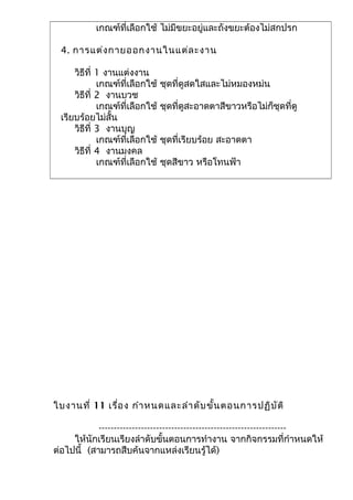 เกณฑ์ที่เลือกใช้ ไม่มีขยะอยู่และถังขยะต้องไม่สกปรก
4. การแต่งกายออกงานในแต่ละงาน
วิธีที่ 1 งานแต่งงาน
เกณฑ์ที่เลือกใช้ ชุดที่ดูสดใสและไม่หมองหม่น
วิธีที่ 2 งานบวช
เกณฑ์ที่เลือกใช้ ชุดที่ดูสะอาดตาสีขาวหรือไม่ก็ชุดที่ดู
เรียบร้อยไม่สั้น
วิธีที่ 3 งานบุญ
เกณฑ์ที่เลือกใช้ ชุดที่เรียบร้อย สะอาดตา
วิธีที่ 4 งานมงคล
เกณฑ์ที่เลือกใช้ ชุดสีขาว หรือโทนฟ้า
ใบงานที่ 11 เรื่อง กำาหนดและลำาดับขั้นตอนการปฏิบัติ
--------------------------------------------------------------
ให้นักเรียนเรียงลำาดับขั้นตอนการทำางาน จากกิจกรรมที่กำาหนดให้
ต่อไปนี้ (สามารถสืบค้นจากแหล่งเรียนรู้ได้)
 
