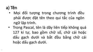a) Tên
11
• Mọi đối tượng trong chương trình đều
phải được đặt tên theo qui tắc của ngôn
ngữ lập trình.
• Trong Pascal, tên là dãy liên tiếp không quá
127 kí tự, bao gồm chữ số, chữ cái hoặc
dấu gạch dưới và bắt đầu bằng chữ cái
hoặc dấu gạch dưới.
 