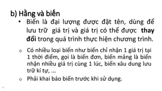 b) Hằng và biến
14
◇ Có nhiều loại biến như biến chỉ nhận 1 giá trị tại
1 thời điểm, gọi là biến đơn, biến mảng là biến
nhận nhiều giá trị cùng 1 lúc, biến xâu dung lưu
trữ kí tự, ...
◇ Phải khai báo biến trước khi sử dụng.
• Biến là đại lượng được đặt tên, dùng để
lưu trữ giá trị và giá trị có thể được thay
đổi trong quá trình thực hiện chương trình.
 