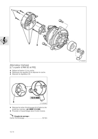 12.14
Alternateur triphasé
[LT à partir d’AM 92 et RS]
• Défaire la fixation (1) du cache.
• Débloquer les agrafes (2) et déposer le cache.
• Déposer le régulateur (3).
• Déposer le carter d'embrayage (4) à l'aide du dis-
positif de maintien, réf. BMW 12 4 600.
• Procéder à l'assemblage dans l'ordre inverse.
X Couple de serrage :
Carter d'embrayage ..................................... 50 Nm
LT120220
2
3
1
LT120090
4
12 4 600
 