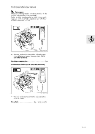 12.15
Contrôle de l'alternateur triphasé
L Remarque :
Effectuer un tarage à zéro à l'aide du testeur de dia-
gnostic BMW avant toute mesure Ω :
Relier le câble plus (jaune) et le câble moins (vert).
Appuyer sur la touche Ω jusqu'à ce que l'afficheur
numérique indique 0,00 Ω.
• Mesurer la résistance entre les bagues collec-
trices à l'aide du testeur de diagnostic BMW,
réf. BMW 61 1 510.
Résistance assignée : . . . . . . . . . . . . . . . . . . . . .3 Ω
Contrôle de l'induit (court-circuit à la masse)
• Mesurer la résistance entre les bagues collec-
trices et l'induit.
Résultat : . . . . . . . . . . . . . . . . OL = ligne ouverte
61 1 510
RS120070
61 1 510
RS120060
OL
 