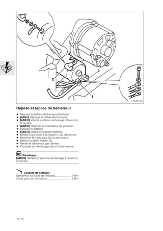 12.16
Dépose et repose du démarreur
• Déposer le boîtier électronique Motronic.
• [ABS I] Déposer le boîtier électronique.
• [ABS II] Vider le système de freinage à l'avant et
à l'arrière.
• [ABS II] Déposer le modulateur de pression.
• Déposer la batterie.
• [ABS II] Détacher le porte-batterie.
• Défaire la jonction à la masse (1) du démarreur.
• Détacher le câble plus (2) du démarreur.
• Défaire la 2ème fixation (3).
• Retirer le démarreur par l'arrière.
• Procéder au remontage dans l'ordre inverse.
L Remarque :
[ABS II] Remplir le système de freinage à l'avant et
à l'arrière.
X Couples de serrage :
Démarreur sur boîte de vitesses..................... 9 Nm
Câble plus sur démarreur............................... 5 Nm
LT120150
2
3
1
 