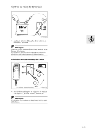 12.21
Contrôle du relais de démarrage
• Appliquer la borne 86 au plus de la batterie, la
borne 85 à la masse.
L Remarque :
Si aucun bruit d'enclenchement n'est audible, le re-
lais est défectueux.
Si des bruits d'enclenchement se font nettement
entendre, effectuer une mesure de résistance.
Contrôle du relais de démarrage à l'Ω-mètre
• Raccorder le câble plus de l'appareil de mesure
à la borne 30, le câble moins à la borne 87.
L Remarque :
L'indication d'une valeur en Ω est le signe d'un relais
défectueux.
LT120200
+
86
85
-
LT120210
30 OL
87
-
+
 