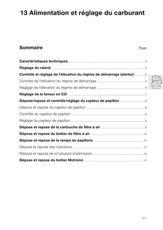 13.1
Sommaire Page
13
Caractéristiques techniques.................................................................................................. 3
Réglage du ralenti ........................................................................................................................5
Contrôle et réglage de l'élévation du régime de démarrage (starter) .............6
Contrôle de l'élévation du régime de démarrage .............................................................6
Réglage de l'élévation du régime de démarrage ..............................................................6
Réglage de la teneur en CO ...................................................................................................7
Dépose/repose et contrôle/réglage du capteur de papillon ................................8
Dépose et repose du capteur de papillon ...........................................................................8
Contrôle du capteur de papillon ...............................................................................................8
Réglage du capteur de papillon ...............................................................................................8
Dépose et repose de la cartouche de filtre à air ........................................................9
Dépose et repose du boîtier de filtre à air ....................................................................10
Dépose et repose de la rampe de papillons ................................................................12
Dépose et repose des injecteurs ...........................................................................................13
Dépose et repose de la tubulure d'admission .................................................................13
Dépose et repose du boîtier Motronic ...........................................................................14
13 Alimentation et réglage du carburant
 