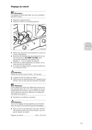 13.5
Réglage du ralenti
L Remarque :
Le réglage de base (allumage, jeu aux soupapes)
doit être correct.
• Déposer le grippe-genou.
• Déposer le flanc de carénage gauche
• Retirer les capuchons de protection (1) des rac-
cords à dépression.
• Brancher les flexibles de raccordement du tes-
teur de synchro, réf. BMW 13 0 800, dans
l'ordre (faire attention aux repères des
flexibles 1 - 4 sur le boîtier du testeur).
• Brancher le câble adaptateur du testeur sur la
prise de bord du véhicule.
• Le moteur est déjà chaud ou le faire chauffer env.
10 minutes à l'arrêt.
eAttention :
Durée de marche maxi à l'arrêt = 20 minutes
• Laisser tourner le moteur au ralenti.
• Sélectionner la représentation du «diagramme à
barres» avec la plus grande résolution possible.
L Remarque :
Si les différences entre les différentes barres sont
très grandes (plus de 2 à 5 mm), passer sur la «re-
présentation de courbes» puis comparer les diffé-
rents cylindres entre eux, effectuer un diagnostic
des défauts au besoin.
• Remédier aux défauts constatés.
eAttention :
Les vis de réglage (2) des papillons sont freinées
avec du vernis et ne doivent pas être déréglées.
• Agir sur les vis de dérivation d'air pour amener
les barres/courbes à la même hauteur, puis ré-
gler le régime du ralenti.
Régime de ralenti ............................950 ± 50 tr/min
LT000280
2
1
 