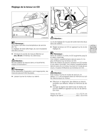 13.7
Réglage de la teneur en CO
L Remarque :
Le moteur doit être à sa température de service
(85 °C).
Le réglage de base (allumage, jeu aux soupapes)
doit être correct.
• Introduire la sonde de mesure (flèche) sur
env. 30 cm à l'intérieur du silencieux.
eAttention :
Ne pas réaliser la mesure dans un local fermé,
risque d'intoxication !
L Remarque :
Si les dispositifs d'aspiration sont inappropriés, les
mesures peuvent être faussées.
• Laisser tourner le moteur au ralenti.
e Attention :
La vis de réglage (2) n'a pas de butée dans les deux
sens de rotation.
• Régler la teneur en CO en agissant sur la vis de
réglage (2).
L Remarque :
Sens de rotation (1) riche, le CO augmente jusqu'à
la valeur maximale.
Une rotation supplémentaire dans le sens (1) n'a
plus d'influence sur la teneur en CO.
Sens de rotation (3) pauvre, la teneur en CO tombe
à une valeur minimale. Une rotation supplémentaire
dans le sens (3), le moteur tournant en mode de se-
cours, n'a plus d'influence sur la teneur en CO.
eAttention :
Si le moteur tourne en mode de secours, le
défaut 1111 est enregistré dans la mémoire du boî-
tier électronique du moteur.
• Effectuer un diagnostic des défauts au besoin,
remédier aux défauts, effacer la mémoire de dé-
fauts.
• Corriger le régime de ralenti avec le testeur de
synchro BMW en agissant sur les vis de dériva-
tion d'air.
Teneur en CO ................................ 1,5 ± 0,5 % vol.
Régime de ralenti ............................950 ± 50 tr/min
LT000290
LT000300
2
1
3
 