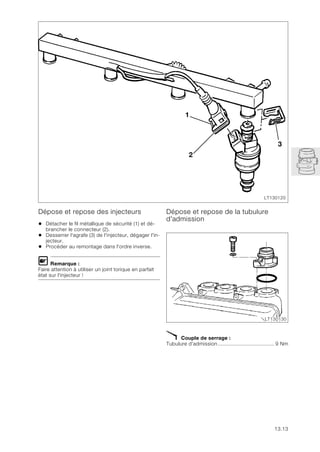 13.13
Dépose et repose des injecteurs
• Détacher le fil métallique de sécurité (1) et dé-
brancher le connecteur (2).
• Desserrer l'agrafe (3) de l'injecteur, dégager l'in-
jecteur.
• Procéder au remontage dans l'ordre inverse.
L Remarque :
Faire attention à utiliser un joint torique en parfait
état sur l'injecteur !
Dépose et repose de la tubulure
d'admission
X Couple de serrage :
Tubulure d’admission..................................... 9 Nm
LT130120
3
2
1
LT130130
 