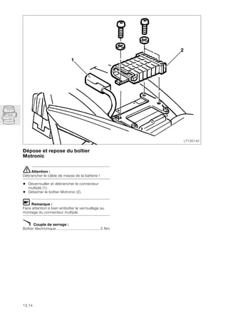 13.14
Dépose et repose du boîtier
Motronic
eAttention :
Débrancher le câble de masse de la batterie !
• Déverrouiller et débrancher le connecteur
multiple (1).
• Détacher le boîtier Motronic (2).
L Remarque :
Faire attention à bien emboîter le verrouillage au
montage du connecteur multiple.
X Couple de serrage :
Boîtier électronique ........................................ 5 Nm
LT130140
2
1
 