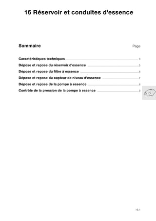 16.1
Sommaire Page
16
Caractéristiques techniques.................................................................................................. 3
Dépose et repose du réservoir d'essence .....................................................................5
Dépose et repose du filtre à essence ...............................................................................6
Dépose et repose du capteur de niveau d'essence .................................................7
Dépose et repose de la pompe à essence .....................................................................8
Contrôle de la pression de la pompe à essence ........................................................9
16 Réservoir et conduites d'essence
 