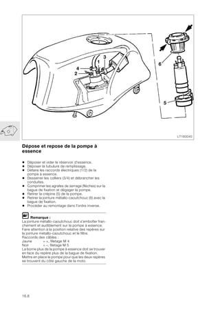 16.8
Dépose et repose de la pompe à
essence
• Déposer et vider le réservoir d'essence.
• Déposer la tubulure de remplissage.
• Défaire les raccords électriques (1/2) de la
pompe à essence.
• Desserrer les colliers (3/4) et débrancher les
conduites.
• Comprimer les agrafes de serrage (flèches) sur la
bague de fixation et dégager la pompe.
• Retirer la crépine (5) de la pompe.
• Retirer la jointure métallo-caoutchouc (6) avec la
bague de fixation.
• Procéder au remontage dans l'ordre inverse.
L Remarque :
La jointure métallo-caoutchouc doit s'emboîter fran-
chement et audiblement sur la pompe à essence.
Faire attention à la position relative des repères sur
la jointure métallo-caoutchouc et le filtre.
Raccords des câbles :
Jaune = +, filetage M 4
Noir = –, filetage M 5
La borne plus de la pompe à essence doit se trouver
en face du repère plus de la bague de fixation.
Mettre en place la pompe pour que les deux repères
se trouvent du côté gauche de la moto.
LT160040
2
6
1
4
3
5
 