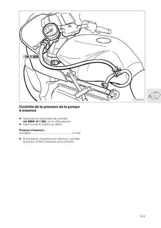 16.9
Contrôle de la pression de la pompe
à essence
• Raccorder le manomètre de contrôle,
réf. BMW 16 1 500, sur le côté pression.
• Faire tourner le moteur au ralenti.
Pression d’essence :
Consigne......................................................2,5 bar
• Si la pression d'essence est inférieure, contrôler
la pompe, le filtre à essence et la conduite.
LT160050
16 1 500
 