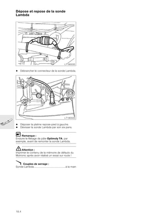 18.4
Dépose et repose de la sonde
Lambda
• Débrancher le connecteur de la sonde Lambda.
• Déposer la platine repose-pied à gauche.
• Dévisser la sonde Lambda par son six pans.
L Remarque :
Enduire le filetage de pâte Optimoly TA, par
exemple, avant de remonter la sonde Lambda.
eAttention :
Imprimer le contenu de la mémoire de défauts du
Motronic après avoir réalisé un essai sur route !
X Couples de serrage :
Sonde Lambda..........................................à la main
LT180030
LT180020
 