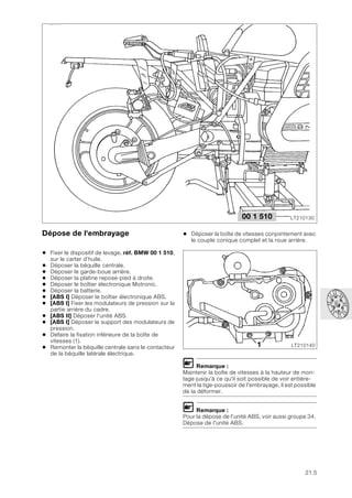 21.5
Dépose de l'embrayage
• Fixer le dispositif de levage, réf. BMW 00 1 510,
sur le carter d’huile.
• Déposer la béquille centrale.
• Déposer le garde-boue arrière.
• Déposer la platine repose-pied à droite.
• Déposer le boîtier électronique Motronic.
• Déposer la batterie.
• [ABS I] Déposer le boîtier électronique ABS.
• [ABS I] Fixer les modulateurs de pression sur la
partie arrière du cadre.
• [ABS II] Déposer l'unité ABS.
• [ABS I] Déposer le support des modulateurs de
pression.
• Défaire la fixation inférieure de la boîte de
vitesses (1).
• Remonter la béquille centrale sans le contacteur
de la béquille latérale électrique.
• Déposer la boîte de vitesses conjointement avec
le couple conique complet et la roue arrière.
L Remarque :
Maintenir la boîte de vitesses à la hauteur de mon-
tage jusqu'à ce qu'il soit possible de voir entière-
ment la tige-poussoir de l'embrayage, il est possible
de la déformer.
L Remarque :
Pour la dépose de l'unité ABS, voir aussi groupe 34,
Dépose de l'unité ABS.
LT210130
00 1 510
LT210140
1
 