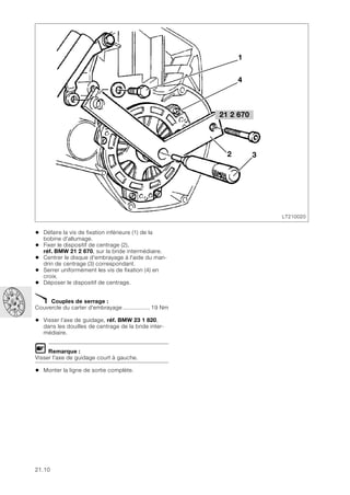 21.10
• Défaire la vis de fixation inférieure (1) de la
bobine d'allumage.
• Fixer le dispositif de centrage (2),
réf. BMW 21 2 670, sur la bride intermédiaire.
• Centrer le disque d'embrayage à l'aide du man-
drin de centrage (3) correspondant.
• Serrer uniformément les vis de fixation (4) en
croix.
• Déposer le dispositif de centrage.
X Couples de serrage :
Couvercle du carter d'embrayage ................ 19 Nm
• Visser l’axe de guidage, réf. BMW 23 1 820,
dans les douilles de centrage de la bride inter-
médiaire.
L Remarque :
Visser l'axe de guidage court à gauche.
• Monter la ligne de sortie complète.
LT210020
1
4
3
21 2 670
2
 