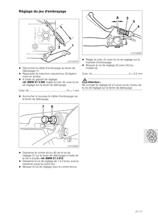 21.11
Réglage du jeu d'embrayage
• Décrocher le câble d'embrayage du levier de
débrayage (1).
• Repousser le manchon caoutchouc (2) légère-
ment en arrière.
• A l'aide du gabarit de réglage,
réf. BMW 21 3 500, régler la cote «B» avec la vis
de réglage sur le levier de débrayage.
Cote «B».................................................75 ± 1 mm
• Accrocher à nouveau le câble d'embrayage sur
le levier de débrayage.
• Desserrer le contre-écrou (6) de la vis de
réglage (7) sur le levier de débrayage à l'aide de
la clé à douille, réf. BMW 21 3 610.
• Desserrer la vis de réglage de 1 à 2 tours, puis la
resserrer jusqu'au point dur.
• Bloquer la vis de réglage avec le contre-écrou.
• Régler la cote «A» avec la vis de réglage sur la
manette d'embrayage.
• Bloquer la vis de réglage (5) avec l'écrou
moleté (3).
Cote «A»................................................4 ± 0,5 mm
eAttention :
Ne corriger le réglage dû à l'usure qu'au niveau de
la vis de réglage sur le levier de débrayage.
LT210070
2
1
LT210090
7 6
LT210080
3
A
5
4
 