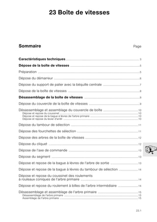 23.1
Sommaire Page
23
Caractéristiques techniques.................................................................................................. 3
Dépose de la boîte de vitesses .............................................................................................5
Préparation ........................................................................................................................................5
Dépose du démarreur ...................................................................................................................6
Dépose du support de palier avec la béquille centrale .................................................7
Dépose de la boîte de vitesses ................................................................................................8
Désassemblage de la boîte de vitesses ..........................................................................9
Dépose du couvercle de la boîte de vitesses ....................................................................9
Désassemblage et assemblage du couvercle de boîte ...............................................10
Dépose et repose du coussinet .........................................................................................................10
Dépose et repose de la bague à lèvres de l'arbre primaire ................................................................10
Dépose et repose du levier d'arrêt ....................................................................................................10
Dépose du tambour de sélection ..........................................................................................11
Dépose des fourchettes de sélection ..................................................................................11
Dépose des arbres de la boîte de vitesses .......................................................................12
Dépose du cliquet ........................................................................................................................12
Dépose de l'axe de commande .............................................................................................13
Dépose du segment ....................................................................................................................13
Dépose et repose de la bague à lèvres de l'arbre de sortie .....................................13
Dépose et repose de la bague à lèvres du tambour de sélection ..........................14
Dépose et repose du coussinet des roulements
à rouleaux coniques de l'arbre primaire .............................................................................14
Dépose et repose du roulement à billes de l'arbre intermédiaire ...........................14
Désassemblage et assemblage de l'arbre primaire ......................................................15
Désassemblage de l'arbre primaire ...................................................................................................15
Assemblage de l'arbre primaire .........................................................................................................15
23 Boîte de vitesses
 