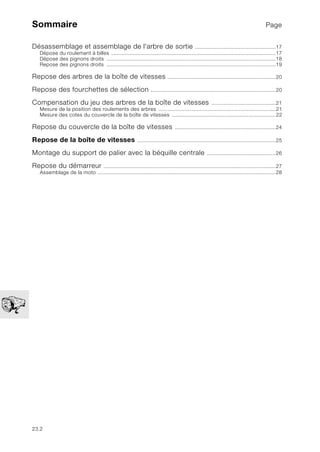 23.2
Sommaire Page
Désassemblage et assemblage de l'arbre de sortie .....................................................17
Dépose du roulement à billes ............................................................................................................17
Dépose des pignons droits ...............................................................................................................18
Repose des pignons droits ...............................................................................................................19
Repose des arbres de la boîte de vitesses .......................................................................20
Repose des fourchettes de sélection ..................................................................................20
Compensation du jeu des arbres de la boîte de vitesses ..........................................21
Mesure de la position des roulements des arbres .............................................................................21
Mesure des cotes du couvercle de la boîte de vitesses ....................................................................22
Repose du couvercle de la boîte de vitesses ..................................................................24
Repose de la boîte de vitesses ...........................................................................................25
Montage du support de palier avec la béquille centrale .............................................26
Repose du démarreur .................................................................................................................27
Assemblage de la moto .....................................................................................................................28
 