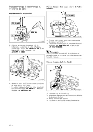 23.10
Désassemblage et assemblage du
couvercle de boîte
Dépose et repose du coussinet
• Chauffer le chapeau de palier à 100 °C.
• Extraire les coussinets de palier à l'aide du
contre-appui Kukko, réf. BMW 00 8 560, et de
l'extracteur à prise intérieure 21/5,
réf. BMW 00 8 563.
• Mettre en place le coussinet dans le couvercle
de boîte encore très chaud.
• Introduire le coussinet dans le siège en utilisant
le mandrin à frapper, réf. BMW 23 1 770, et la
poignée, réf. BMW 00 5 500.
Dépose et repose de la bague à lèvres de l'arbre
primaire
• Chasser de l'intérieur la bague d'étanchéité à
lèvres avec un mandrin.
• Enfoncer le nouveau joint en utilisant le mandrin
à frapper, réf. BMW 23 1 770, et la poignée,
réf. BMW 00 5 500.
L Remarque :
S'il faut contrôler le coefficient de frottement de
l'arbre primaire, ne monter le joint qu'après avoir ef-
fectué la mesure.
Dépose et repose du levier d'arrêt
• Enlever le clip de sécurité (1).
• Soulever la branche courte du ressort au-dessus
du dispositif (flèche).
• Retirer le levier et le ressort.
• Procéder au remontage dans l'ordre inverse.
LT230020
100°C
00 8 563
00 8 560
00 5 500
LT230030
23 1 770
23 1 770
LT230040
00 5 500
LT230050
1
 