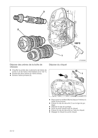 23.12
Dépose des arbres de la boîte de
vitesses
• Chauffer la portée des roulements de l'arbre de
sortie (1) et de l'arbre intermédiaire (2) à 100 °C.
• Extraire les deux arbres en même temps.
• Extraire l’arbre primaire (3).
Dépose du cliquet
• Repousser le reniflard (flèche) depuis l'intérieur à
l'aide d'une broche.
• Enlever le clip de sécurité (1) sur la tige de gui-
dage.
• Déposer la tige de guidage.
• Sortir le porte-cliquet avec le cliquet.
• Enlever le clip de sécurité sur l'axe du cliquet.
• Dégager le cliquet du porte-cliquet.
LT230090
2
1
3
100°C
LT230100
1
 