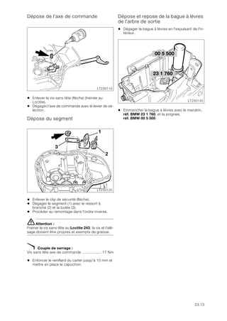 23.13
Dépose de l'axe de commande
• Enlever la vis sans tête (flèche) (freinée au
Loctite).
• Dégager l'axe de commande avec le levier de sé-
lection.
Dépose du segment
• Enlever le clip de sécurité (flèche).
• Dégager le segment (1) avec le ressort à
branche (2) et la butée (3).
• Procéder au remontage dans l'ordre inverse.
eAttention :
Freiner la vis sans tête au Loctite 243, la vis et l'alé-
sage doivent être propres et exempts de graisse.
X Couple de serrage :
Vis sans tête axe de commande .................. 17 Nm
• Enfoncer le reniflard du carter jusqu'à 10 mm et
mettre en place le capuchon.
Dépose et repose de la bague à lèvres
de l'arbre de sortie
• Dégager la bague à lèvres en l'expulsant de l'in-
térieur.
• Emmancher la bague à lèvres avec le mandrin,
réf. BMW 23 1 760, et la poignee,
réf. BMW 00 5 500.
LT230110
LT230120
1
2
3
23 1 760
LT230130
00 5 500
 
