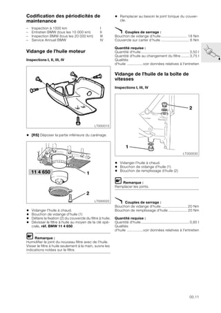 00.11
Codification des périodicités de
maintenance
– Inspection à 1000 km I
– Entretien BMW (tous les 10 000 km) II
– Inspection BMW (tous les 20 000 km) III
– Service Annuel BMW IV
Vidange de l’huile moteur
Inspections I, II, III, IV
• [RS] Déposer la partie inférieure du carénage.
• Vidanger l'huile à chaud.
• Bouchon de vidange d’huile (1)
• Défaire la fixation (2) du couvercle du filtre à huile.
• Dévisser le filtre à huile au moyen de la clé spé-
ciale, réf. BMW 11 4 650.
L Remarque :
Humidifier le joint du nouveau filtre avec de l’huile.
Visser le filtre à huile seulement à la main, suivre les
indications notées sur le filtre.
• Remplacer au besoin le joint torique du couver-
cle.
X Couples de serrage :
Bouchon de vidange d’huile......................... 18 Nm
Couvercle sur carter d’huile ........................... 6 Nm
Quantité requise :
Quantité d'huile.............................................. 3,50 l
Quantité d'huile au changement du filtre ........ 3,75 l
Qualités
d'huile ...............voir données relatives à l'entretien
Vidange de l'huile de la boîte de
vitesses
Inspections I, III, IV
• Vidanger l'huile à chaud.
• Bouchon de vidange d’huile (1)
• Bouchon de remplissage d’huile (2)
L Remarque :
Remplacer les joints.
X Couples de serrage :
Bouchon de vidange d’huile......................... 20 Nm
Bouchon de remplissage d’huile .................. 20 Nm
Quantité requise :
Quantité d'huile.............................................. 0,85 l
Qualités
d'huile ...............voir données relatives à l'entretien
LT000010
LT000020
1
2
11 4 650
LT000030
2
1
 