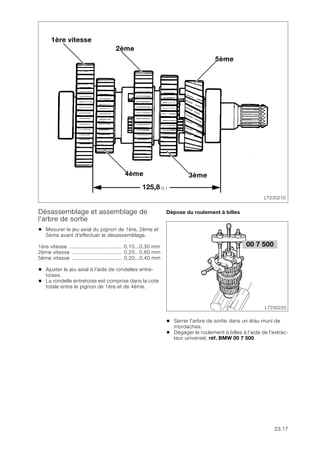 23.17
Désassemblage et assemblage de
l'arbre de sortie
• Mesurer le jeu axial du pignon de 1ère, 2ème et
5ème avant d'effectuer le désassemblage.
1ère vitesse ................................... 0,10...0,30 mm
2ème vitesse ................................. 0,20...0,60 mm
5ème vitesse ................................. 0,20...0,40 mm
• Ajuster le jeu axial à l'aide de rondelles entre-
toises.
• La rondelle entretoise est comprise dans la cote
totale entre le pignon de 1ère et de 4ème.
Dépose du roulement à billes
• Serrer l'arbre de sortie dans un étau muni de
mordaches.
• Dégager le roulement à billes à l'aide de l'extrac-
teur universel, réf. BMW 00 7 500.
LT230210
4ème
5ème
3ème
1ère vitesse
2ème
125,8-0,1
00 7 500
LT230220
 