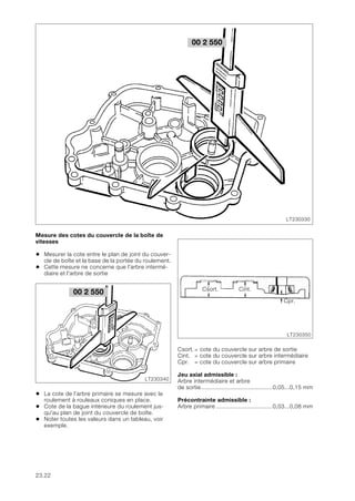 23.22
Mesure des cotes du couvercle de la boîte de
vitesses
• Mesurer la cote entre le plan de joint du couver-
cle de boîte et la base de la portée du roulement.
• Cette mesure ne concerne que l'arbre intermé-
diaire et l'arbre de sortie
• La cote de l’arbre primaire se mesure avec le
roulement à rouleaux coniques en place.
• Cote de la bague intérieure du roulement jus-
qu'au plan de joint du couvercle de boîte.
• Noter toutes les valeurs dans un tableau, voir
exemple.
Csort. = cote du couvercle sur arbre de sortie
Cint. = cote du couvercle sur arbre intermédiaire
Cpr. = cote du couvercle sur arbre primaire
Jeu axial admissible :
Arbre intermédiaire et arbre
de sortie..........................................0,05...0,15 mm
Précontrainte admissible :
Arbre primaire .................................0,03...0,08 mm
00 2 550
LT230330
00 2 550
LT230340
LT230350
Csort. Cint.
Cpr.
 
