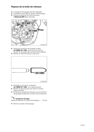 23.25
Repose de la boîte de vitesses
• La butée d'embrayage doit être déposée.
• Contrôler le centrage du disque d'embrayage.
• Enduire la denture de l’arbre primaire
d’Optimoly MP 3 par exemple.
• Visser les mandrins de guidage (huilés),
réf. BMW 23 1 820, dans les trous avec la
douille de centrage dans la bride intermédiaire.
• Monter le mandrin long du côté droit.
• Emboîter le manchon coulissant,
réf. BMW 23 1 800, sur la tige-poussoir.
• Monter la tige-poussoir de l'avant à travers
l'arbre primaire.
• Positionner la boîte de vitesses sur les mandrins
de guidage (huilés) et la monter avec précaution.
X Couple de serrage :
Boîte de vitesses sur bride intermédiaire...... 16 Nm
• Monter la butée d'embrayage.
23 1 820
LT230470
23 1 820
LT230530
23 1 800
 