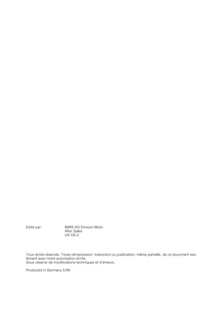 Edité par: BMW AG Division Moto
After Sales
UX-VS-2
Tous droits réservés. Toute réimpression, traduction ou publication, même partielle, de ce document seu-
lement avec notre autorisation écrite.
Sous réserve de modifications techniques et d'erreurs.
Produced in Germany 5/99
 