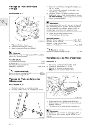 00.12
Vidange de l’huile du couple
conique
Inspections I, III, IV
• Vidanger l'huile à chaud.
• Bouchon de vidange d’huile (1)
• Bouchon de remplissage d’huile (2)
L Remarque :
Verser l’huile uniquement jusqu’au filet le plus bas
de l’orifice de remplissage.
Quantité d'huile
au premier remplissage..................................0,25 l
à la vidange....................................................0,35 l
Qualités d'huile voir données
relatives à l'entretien ...............................Page 00.3
X Couples de serrage :
Bouchon de remplissage d'huile ................. 23 Nm
Bouchon de vidange d'huile......................... 23 Nm
Vidange de l’huile de la fourche
télescopique
Inspections I, III, IV
• Mettre la moto sur sa béquille centrale.
• Dévisser les bouchons de remplissage d'huile.
• Défaire le bouchon de vidange d'huile (1) à gau-
che et à droite.
• Faire sortir l'huile résiduelle en pompant plu-
sieurs fois sur la fourche.
• Visser les bouchons de remplissage d’huile.
• Soulever la moto à l'aide du dispositif de levage,
réf. BMW 00 1 510, jusqu'à ce que la roue avant
puisse tourner librement.
L Remarque :
La roue avant ne doit pas être chargée de façon à
faire entrer une grande quantité d'air avant de fer-
mer les tubes de fourche avec les bouchons de
remplissage, amortissement supplémentaire.
• Verser la quantité d'huile prescrite.
• Fermer les tubes de fourche.
Quantité requise :
Quantité d'huile à gauche ....................0,35 - 0,01 l
Quantité d'huile à droite .......................0,40 - 0,01 l
Qualités d'huile voir données
relatives à l'entretien ...............................Page 00.3
X Couple de serrage :
Bouchons de remplissage d'huile ................ 20 Nm
Remplacement du filtre d’aspiration
Inspection III
• Déposer le cache de batterie côté droit.
• Déposer le grippe-genou à droite.
• Déposer le flanc de carénage droit.
• [LT] Déposer le reniflard d'aspiration.
• Défaire les agrafes (1) à l'avant et à l'arrière.
• Soulever légèrement le couvercle du carter, dé-
gager le filtre à air.
• Procéder au remontage dans l'ordre inverse.
L Remarque :
Faire attention à la position de montage du filtre à
air. Inscription vers l'arrière, flèche repère «TOP-
OBEN».
LT000040
2
1
LT000050
1
LT000060
1
 