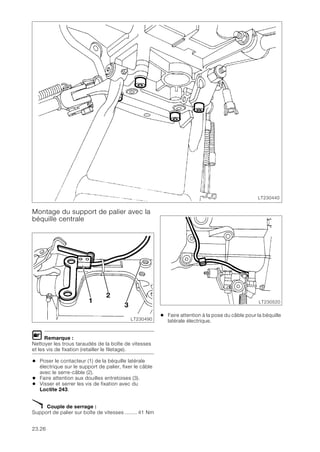 23.26
Montage du support de palier avec la
béquille centrale
L Remarque :
Nettoyer les trous taraudés de la boîte de vitesses
et les vis de fixation (retailler le filetage).
• Poser le contacteur (1) de la béquille latérale
électrique sur le support de palier, fixer le câble
avec le serre-câble (2).
• Faire attention aux douilles entretoises (3).
• Visser et serrer les vis de fixation avec du
Loctite 243.
X Couple de serrage :
Support de palier sur boîte de vitesses ........ 41 Nm
• Faire attention à la pose du câble pour la béquille
latérale électrique.
LT230440
LT230490
1
2
3
LT230520
 