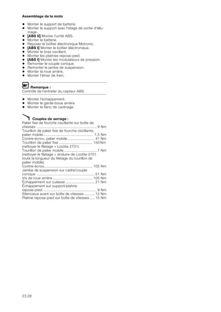 23.28
Assemblage de la moto
• Monter le support de batterie.
• Monter le support avec l'étage de sortie d'allu-
mage.
• [ABS II] Monter l'unité ABS.
• Monter la batterie.
• Reposer le boîtier électronique Motronic.
• [ABS I] Monter le boîtier électronique.
• Monter le bras oscillant.
• Monter les platines repose-pied.
• [ABS I] Monter les modulateurs de pression.
• Remonter le couple conique.
• Remonter la jambe de suspension.
• Monter la roue arrière.
• Monter l'étrier de frein.
L Remarque :
Contrôle de l'entrefer du capteur ABS
• Monter l'échappement.
• Monter le garde-boue arrière.
• Monter le flanc de carénage.
X Couples de serrage :
Palier fixe de fourche oscillante sur boîte de
vitesses ......................................................... 9 Nm
Tourillon de palier fixe de fourche oscillante,
palier mobile............................................... 7,5 Nm
Contre-écrou, palier mobile.......................... 41 Nm
Tourillon de palier fixe ................................ 150 Nm
(nettoyer le filetage + Loctite 2701)
Tourillon de palier mobile ............................... 7 Nm
(nettoyer le filetage + enduire de Loctite 2701
toute la longueur du filetage du tourillon de
palier mobile)
Contre-écrou.............................................. 105 Nm
Jambe de suspension sur cadre/couple
conique ....................................................... 51 Nm
Vis de roue arrière...................................... 105 Nm
Échappement sur culasse............................ 21 Nm
Échappement sur support/platine
repose-pied.................................................... 9 Nm
Silencieux avant sur boîte de vitesses.......... 12 Nm
Platine repose-pied sur boîte de vitesses..... 15 Nm
 